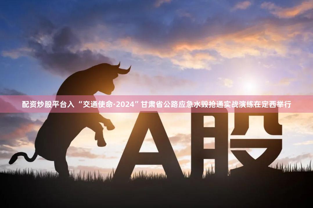 配资炒股平台入 “交通使命·2024”甘肃省公路应急水毁抢通实战演练在定西举行