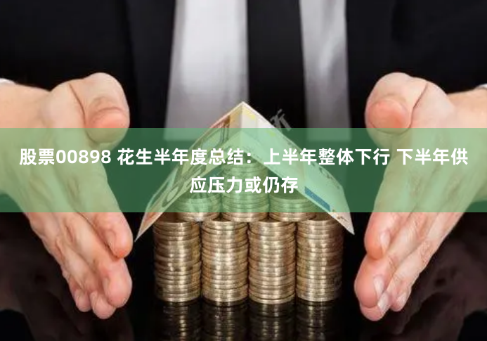 股票00898 花生半年度总结：上半年整体下行 下半年供应压力或仍存