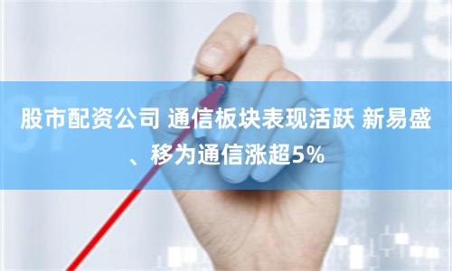 股市配资公司 通信板块表现活跃 新易盛、移为通信涨超5%