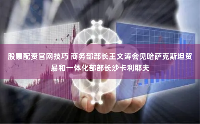 股票配资官网技巧 商务部部长王文涛会见哈萨克斯坦贸易和一体化部部长沙卡利耶夫