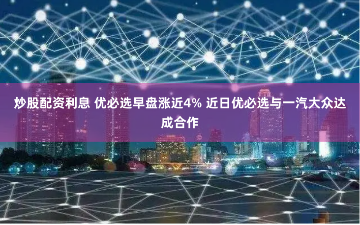 炒股配资利息 优必选早盘涨近4% 近日优必选与一汽大众达成合作