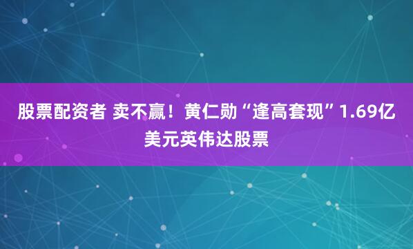 股票配资者 卖不赢！黄仁勋“逢高套现”1.69亿美元英伟达股票