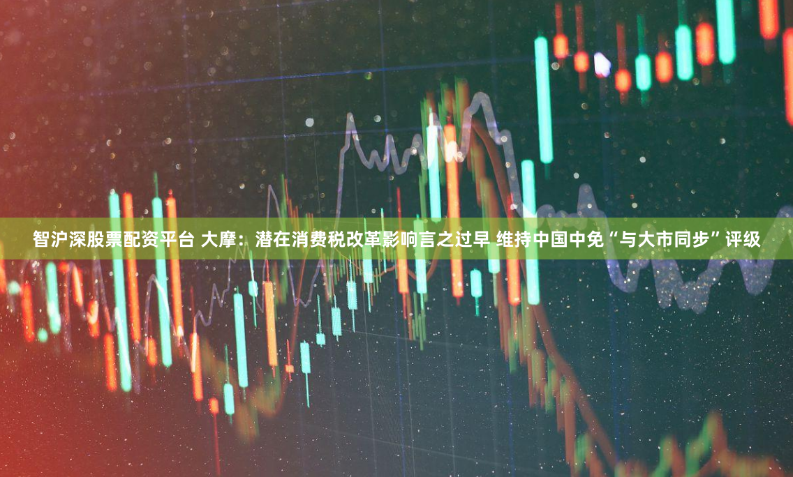 智沪深股票配资平台 大摩：潜在消费税改革影响言之过早 维持中国中免“与大市同步”评级