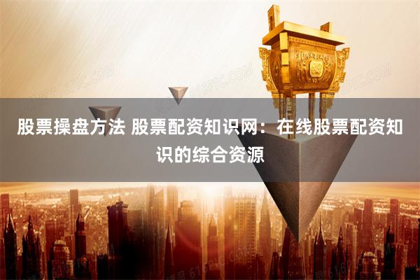股票操盘方法 股票配资知识网：在线股票配资知识的综合资源