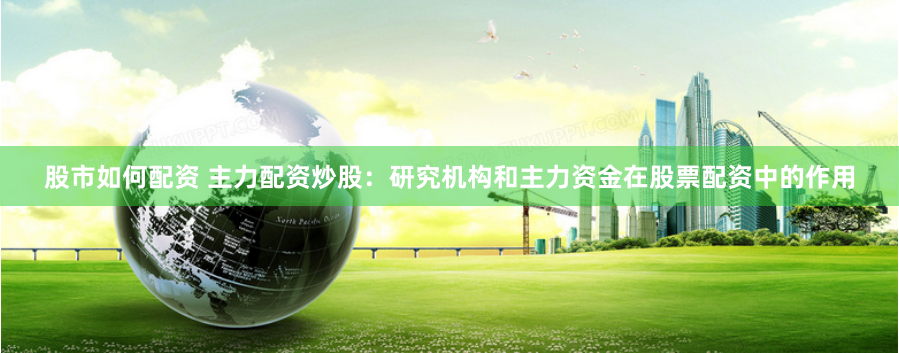 股市如何配资 主力配资炒股：研究机构和主力资金在股票配资中的作用