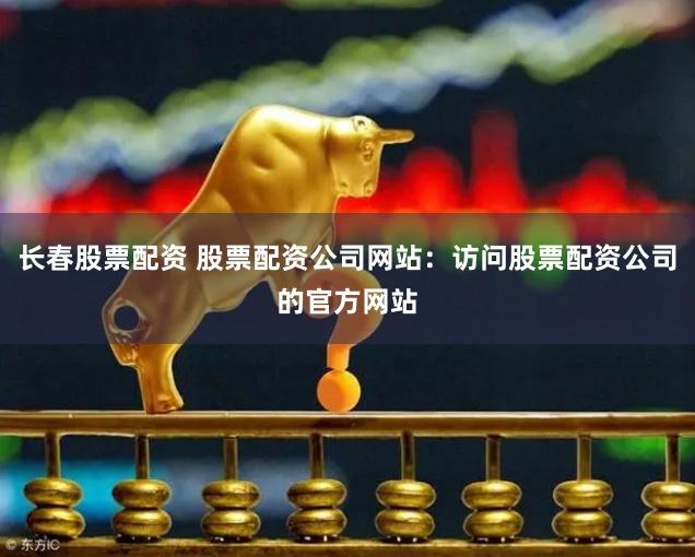 长春股票配资 股票配资公司网站：访问股票配资公司的官方网站
