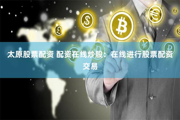 太原股票配资 配资在线炒股：在线进行股票配资交易
