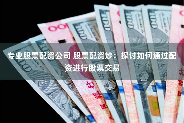专业股票配资公司 股票配资炒：探讨如何通过配资进行股票交易