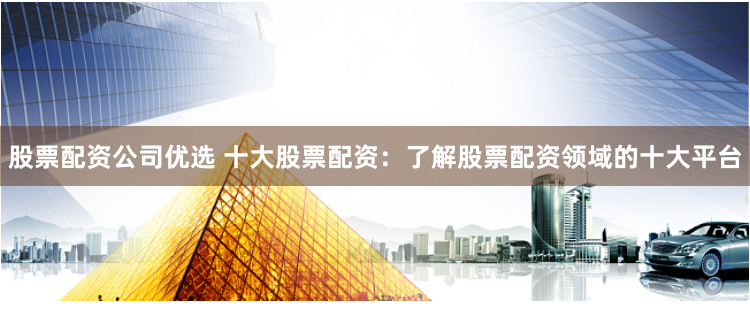 股票配资公司优选 十大股票配资：了解股票配资领域的十大平台