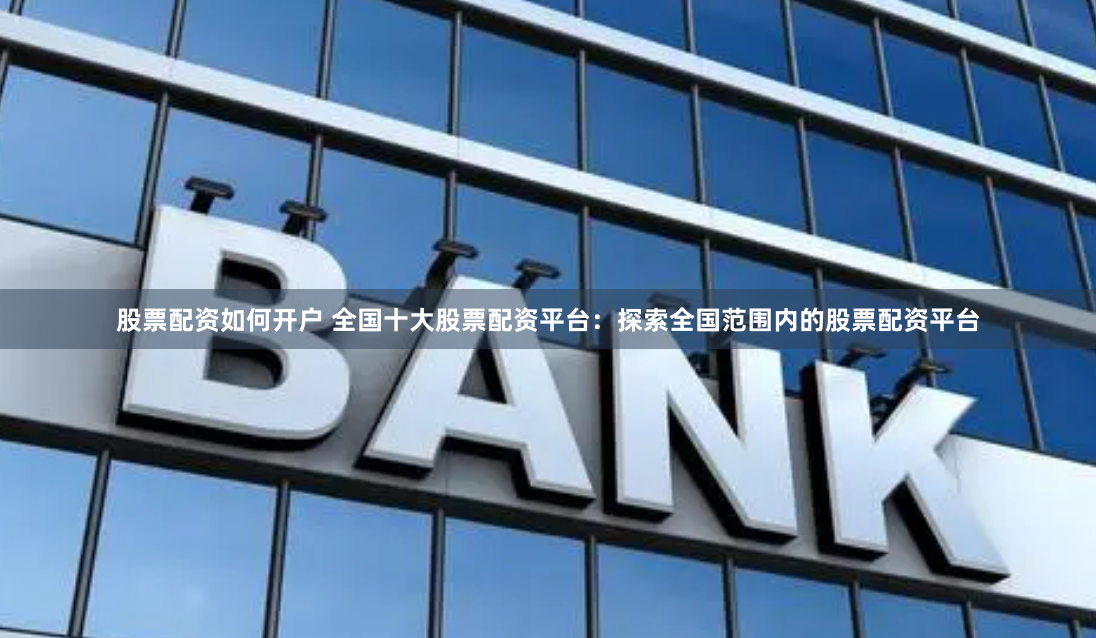 股票配资如何开户 全国十大股票配资平台：探索全国范围内的股票配资平台