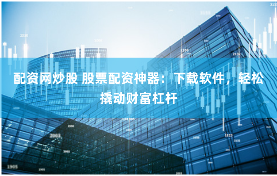 配资网炒股 股票配资神器：下载软件，轻松撬动财富杠杆