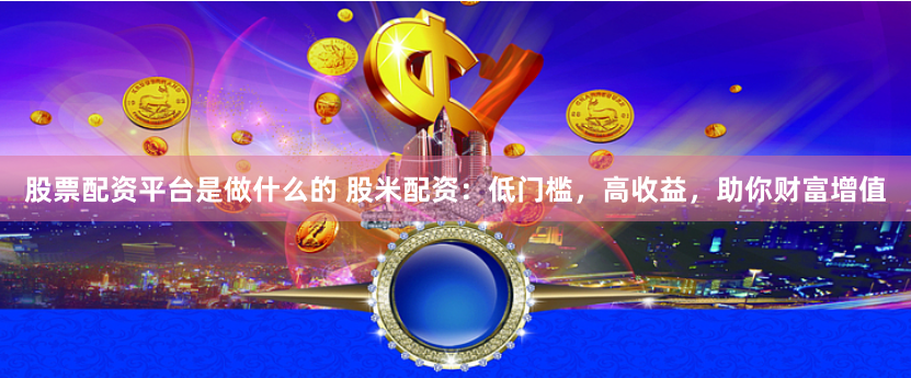 股票配资平台是做什么的 股米配资：低门槛，高收益，助你财富增值