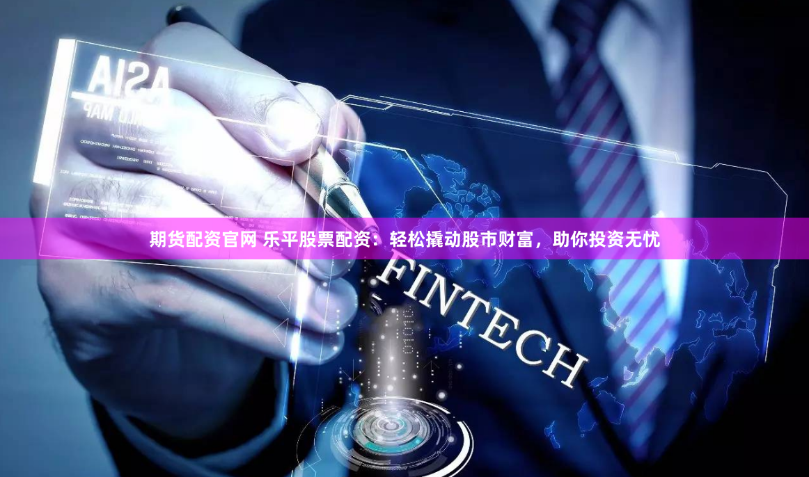 期货配资官网 乐平股票配资：轻松撬动股市财富，助你投资无忧