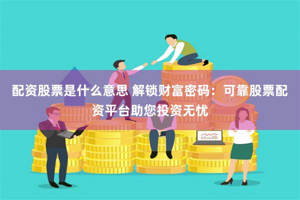 配资股票是什么意思 解锁财富密码：可靠股票配资平台助您投资无忧